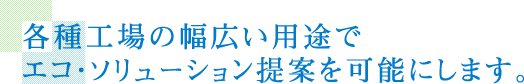 各種工場の幅広い用途でエコ・ソリューション提案を可能にします。